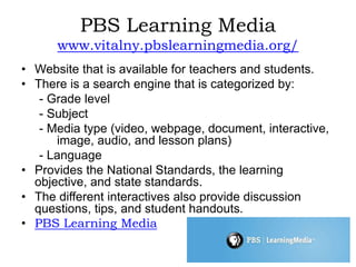PBS Learning Media
www.vitalny.pbslearningmedia.org/
• Website that is available for teachers and students.
• There is a search engine that is categorized by:
- Grade level
- Subject
- Media type (video, webpage, document, interactive,
image, audio, and lesson plans)
- Language
• Provides the National Standards, the learning
objective, and state standards.
• The different interactives also provide discussion
questions, tips, and student handouts.
• PBS Learning Media
 