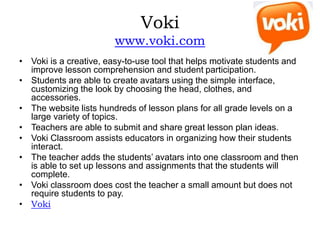 Voki
www.voki.com
• Voki is a creative, easy-to-use tool that helps motivate students and
improve lesson comprehension and student participation.
• Students are able to create avatars using the simple interface,
customizing the look by choosing the head, clothes, and
accessories.
• The website lists hundreds of lesson plans for all grade levels on a
large variety of topics.
• Teachers are able to submit and share great lesson plan ideas.
• Voki Classroom assists educators in organizing how their students
interact.
• The teacher adds the students’ avatars into one classroom and then
is able to set up lessons and assignments that the students will
complete.
• Voki classroom does cost the teacher a small amount but does not
require students to pay.
• Voki
 