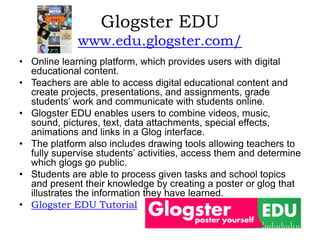 Glogster EDU
www.edu.glogster.com/
• Online learning platform, which provides users with digital
educational content.
• Teachers are able to access digital educational content and
create projects, presentations, and assignments, grade
students’ work and communicate with students online.
• Glogster EDU enables users to combine videos, music,
sound, pictures, text, data attachments, special effects,
animations and links in a Glog interface.
• The platform also includes drawing tools allowing teachers to
fully supervise students’ activities, access them and determine
which glogs go public.
• Students are able to process given tasks and school topics
and present their knowledge by creating a poster or glog that
illustrates the information they have learned.
• Glogster EDU Tutorial
 