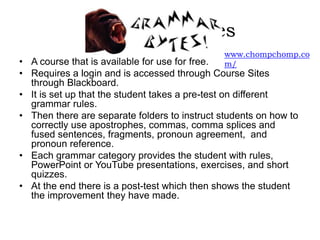 Grammar Bytes
• A course that is available for use for free.
• Requires a login and is accessed through Course Sites
through Blackboard.
• It is set up that the student takes a pre-test on different
grammar rules.
• Then there are separate folders to instruct students on how to
correctly use apostrophes, commas, comma splices and
fused sentences, fragments, pronoun agreement, and
pronoun reference.
• Each grammar category provides the student with rules,
PowerPoint or YouTube presentations, exercises, and short
quizzes.
• At the end there is a post-test which then shows the student
the improvement they have made.
www.chompchomp.co
m/
 