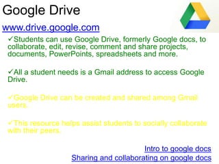 Google Drive
www.drive.google.com
Students can use Google Drive, formerly Google docs, to
collaborate, edit, revise, comment and share projects,
documents, PowerPoints, spreadsheets and more.
All a student needs is a Gmail address to access Google
Drive.
Google Drive can be created and shared among Gmail
users.
This resource helps assist students to socially collaborate
with their peers.
Intro to google docs
Sharing and collaborating on google docs
 