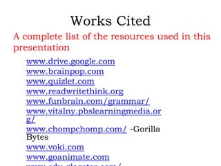 Works Cited
A complete list of the resources used in this
presentation
www.drive.google.com
www.brainpop.com
www.quizlet.com
www.readwritethink.org
www.funbrain.com/grammar/
www.vitalny.pbslearningmedia.or
g/
www.chompchomp.com/ -Gorilla
Bytes
www.voki.com
www.goanimate.com
 