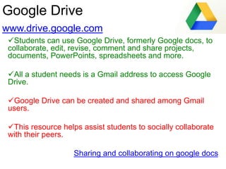 Google Drive
www.drive.google.com
Students can use Google Drive, formerly Google docs, to
collaborate, edit, revise, comment and share projects,
documents, PowerPoints, spreadsheets and more.
All a student needs is a Gmail address to access Google
Drive.
Google Drive can be created and shared among Gmail
users.
This resource helps assist students to socially collaborate
with their peers.
Sharing and collaborating on google docs
 