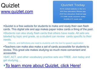 Quizlet
www.quizlet.com
Quizlet is a free website for students to make and study their own flash
cards. This digital site and app makes paper index cards a thing of the past.
Students can also study flash cards that others have made. All sets are
labeled by topic and grade, so a student can review cards specific to their
needs.
Words and definitions are read to students with the text to speech application
Teachers can make also make a set of cards accessible for students to
review. This great site makes studying so much more convenient and
accessible.
SAT, ACT, and other vocabulary practice sets are FREE. Join today and
get studying…
To learn more about Quizlet, click Here!
 