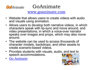 GoAnimate
www.goanimate.com
• Website that allows users to create videos with audio
and visuals using animation.
• Allows users to develop both narrative videos, in which
characters speak with lip-sync and move around, and
video presentations, in which a voice-over narrator
speaks over images and props, which may also move
around.
• The website can be used to access thousands of
character models, backdrops, and other assets to
create scenario-based videos.
• Provides students with visuals, audio, and text to
speech accommodations.
• Go Animate
 