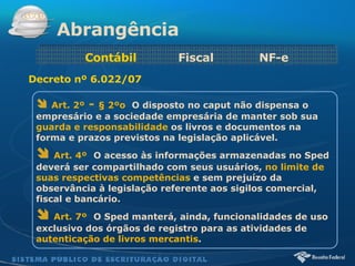 Art. 2º  -  § 2ºo    O disposto no caput não dispensa o empresário e a sociedade empresária de manter sob sua  guarda e responsabilidade  os livros e documentos na forma e prazos previstos na legislação aplicável. Art. 4º    O acesso às informações armazenadas no Sped deverá ser compartilhado com seus usuários,  no limite de suas respectivas competências  e sem prejuízo da observância à legislação referente aos sigilos comercial, fiscal e bancário. Art. 7º    O Sped manterá, ainda, funcionalidades de uso exclusivo dos órgãos de registro para as atividades de  autenticação de livros mercantis . Abrangência Contábil  Fiscal   NF-e Decreto nº 6.022/07 