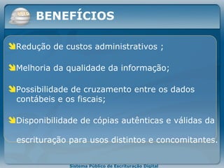 Redução de custos administrativos   ; Melhoria da qualidade da informação; Possibilidade de cruzamento entre os dados   contábeis e os fiscais; Disponibilidade de cópias autênticas e válidas da     escrituração para usos distintos e concomitantes. BENEFÍCIOS 