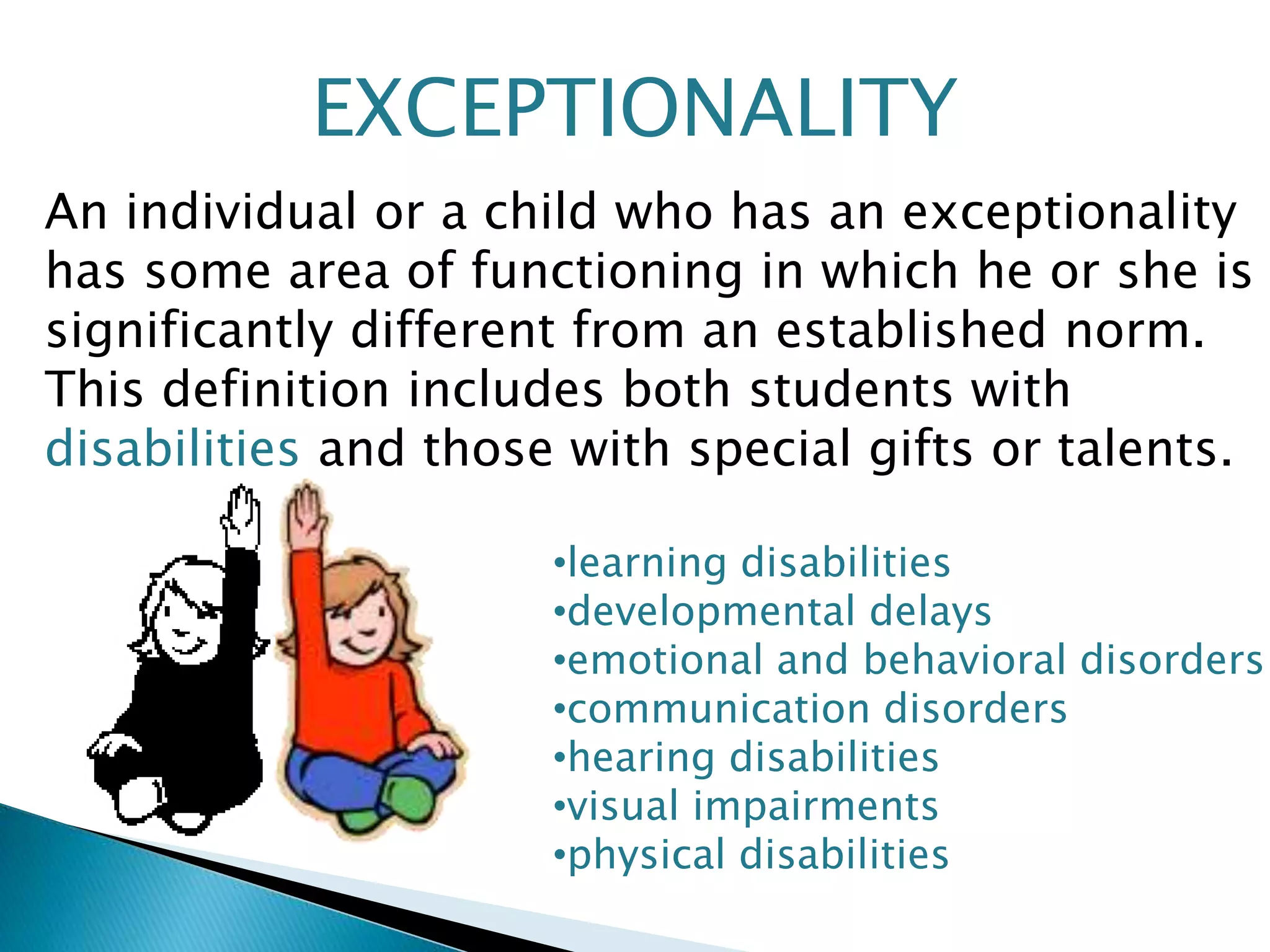 EXCEPTIONALITY 
An individual or a child who has an exceptionality 
has some area of functioning in which he or she is 
significantly different from an established norm. 
This definition includes both students with 
disabilities and those with special gifts or talents. 
•learning disabilities 
•developmental delays 
•emotional and behavioral disorders 
•communication disorders 
•hearing disabilities 
•visual impairments 
•physical disabilities 
 