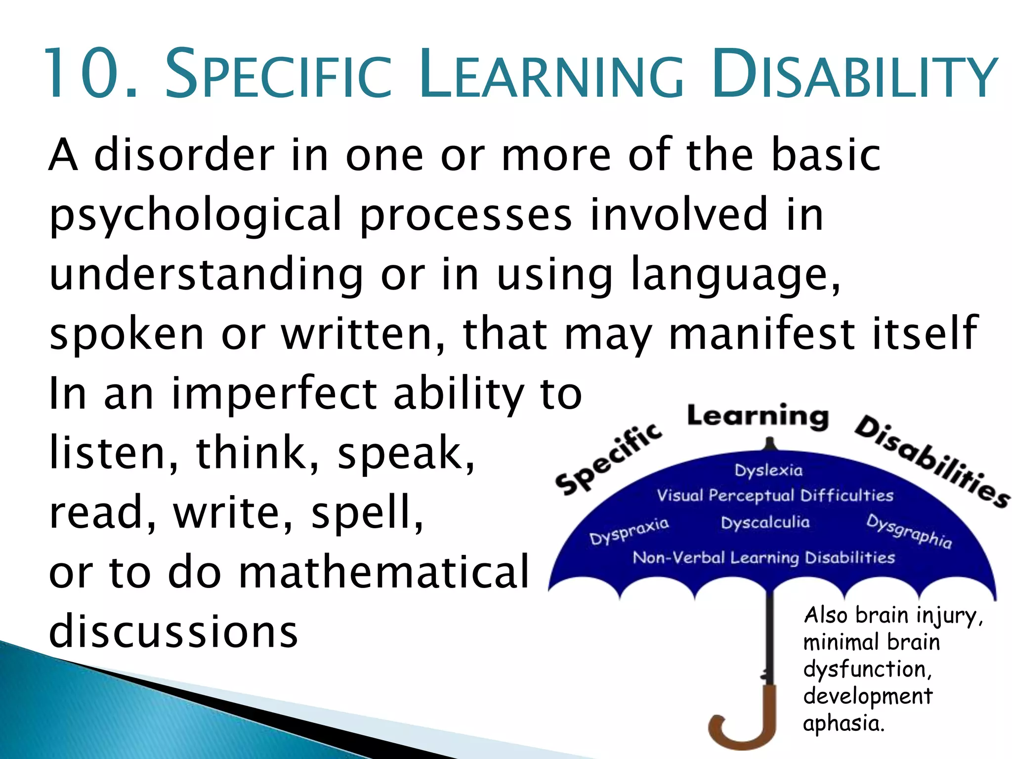 10. SPECIFIC LEARNING DISABILITY 
A disorder in one or more of the basic 
psychological processes involved in 
understanding or in using language, 
spoken or written, that may manifest itself 
In an imperfect ability to 
listen, think, speak, 
read, write, spell, 
or to do mathematical 
discussions 
Also brain injury, 
minimal brain 
dysfunction, 
development 
aphasia. 
 