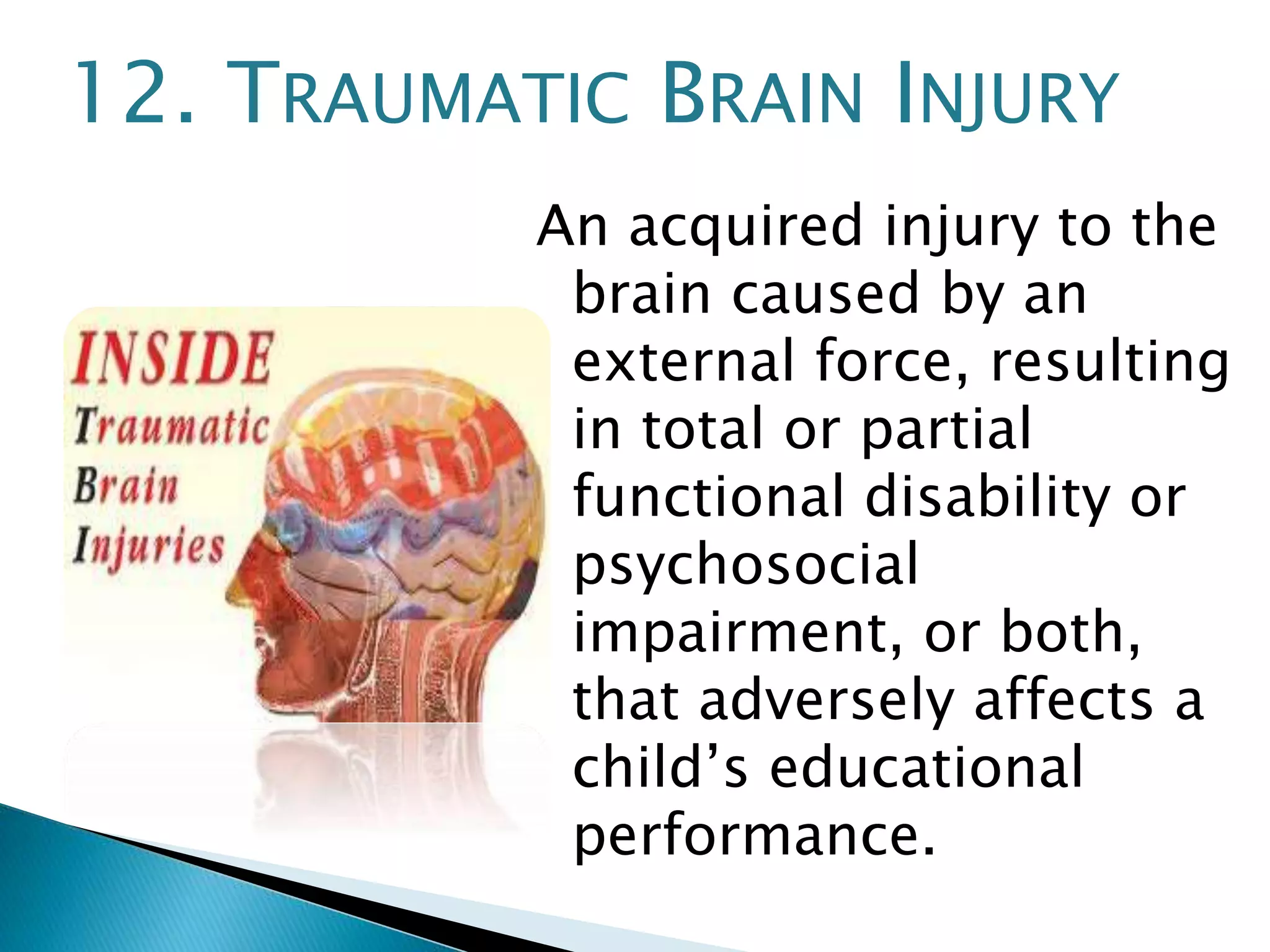 12. TRAUMATIC BRAIN INJURY 
An acquired injury to the 
brain caused by an 
external force, resulting 
in total or partial 
functional disability or 
psychosocial 
impairment, or both, 
that adversely affects a 
child’s educational 
performance. 
 