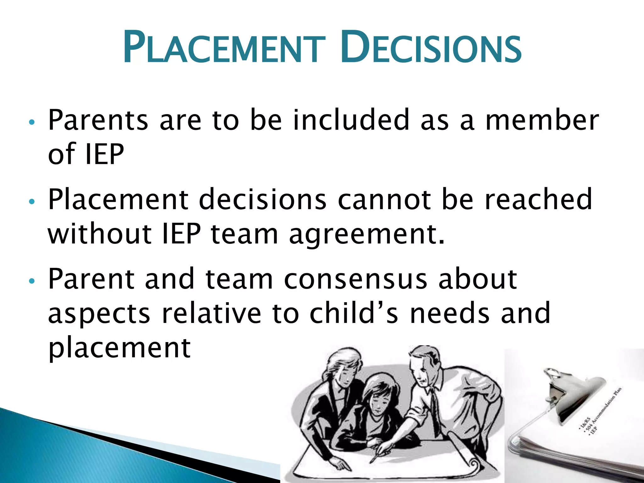 PLACEMENT DECISIONS 
• Parents are to be included as a member 
of IEP 
• Placement decisions cannot be reached 
without IEP team agreement. 
• Parent and team consensus about 
aspects relative to child’s needs and 
placement 
 