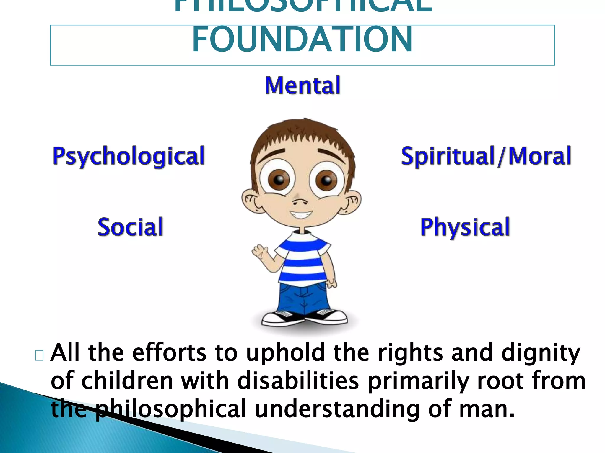 PHILOSOPHICAL 
FOUNDATION 
All the efforts to uphold the rights and dignity 
of children with disabilities primarily root from 
the philosophical understanding of man. 
 