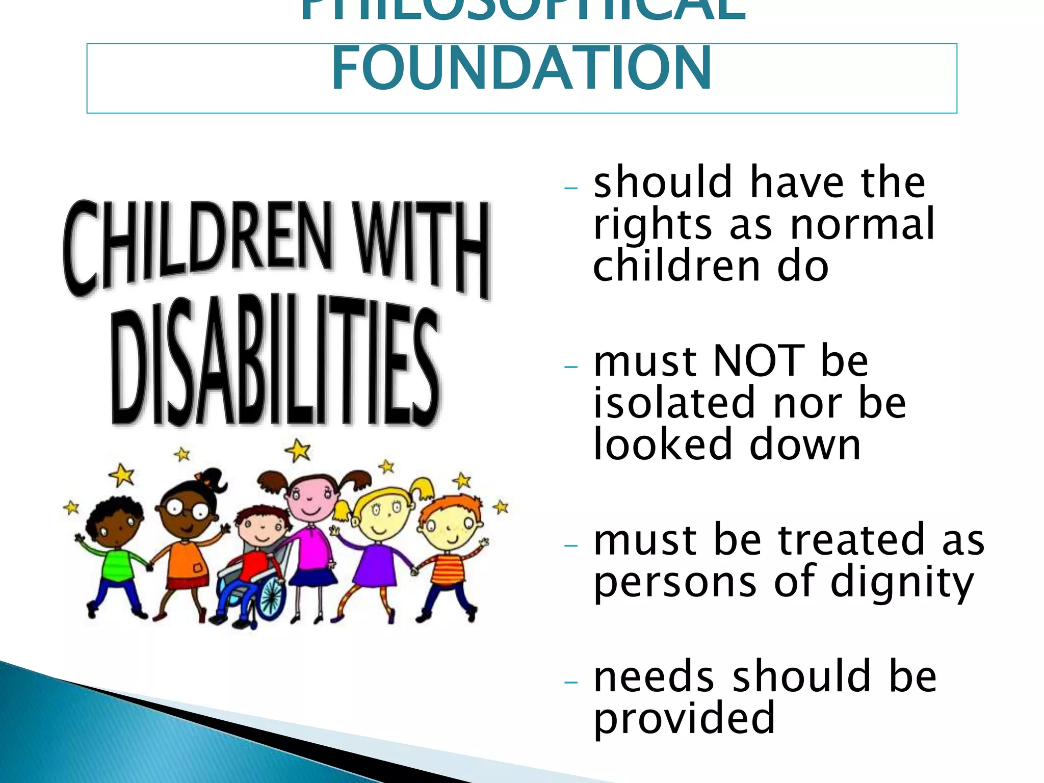PHILOSOPHICAL 
FOUNDATION 
- should have the 
rights as normal 
children do 
- must NOT be 
isolated nor be 
looked down 
- must be treated as 
persons of dignity 
- needs should be 
provided 
 