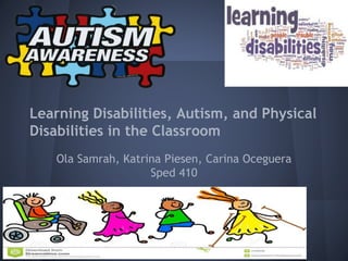 Learning Disabilities, Autism, and Physical
Disabilities in the Classroom
Ola Samrah, Katrina Piesen, Carina Oceguera
Sped 410
 