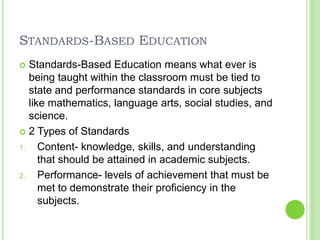 Standards-Based EducationStandards-Based Education means what ever is being taught within the classroom must be tied to state and performance standards in core subjects like mathematics, language arts, social studies, and science.2 Types of StandardsContent- knowledge, skills, and understanding that should be attained in academic subjects. Performance- levels of achievement that must be met to demonstrate their proficiency in the subjects. 