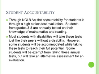 Student AccountabilityThrough NCLB Act the accountability for students is through a high stakes test evaluation.  Students from grades 3-8 are annually tested on their knowledge of mathematics and reading.Most students with disabilities will take these tests just like their peers without a disability.  However, some students will be accommodated while taking these tests to reach their full potential.  Some students will be exempt from taking these annual tests, but will take an alternative assessment for an evaluation. 