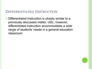 Differentiated InstructionDifferentiated Instruction is closely similar to a previously discussed matter, UDL; however, differentiated instruction accommodates a wide range of students’ needs in a general education classroom. 