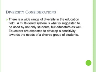 Diversity ConsiderationsThere is a wide range of diversity in the education field.  A multi-tiered system is what is suggested to be used by not only students, but educators as well.  Educators are expected to develop a sensitivity towards the needs of a diverse group of students.