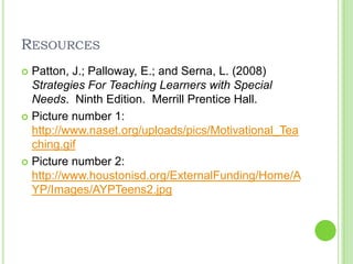 ResourcesPatton, J.; Palloway, E.; and Serna, L. (2008) Strategies For Teaching Learners with Special Needs.  Ninth Edition.  Merrill Prentice Hall. Picture number 1: http://www.naset.org/uploads/pics/Motivational_Teaching.gifPicture number 2: http://www.houstonisd.org/ExternalFunding/Home/AYP/Images/AYPTeens2.jpg