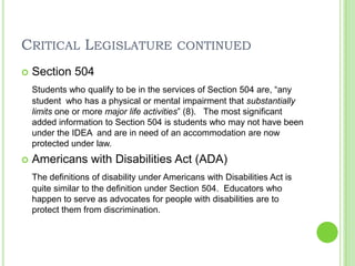 Critical Legislature continuedSection 504Students who qualify to be in the services of Section 504 are, “any student  who has a physical or mental impairment that substantially limits one or more major life activities” (8).   The most significant added information to Section 504 is students who may not have been under the IDEA  and are in need of an accommodation are now protected under law. Americans with Disabilities Act (ADA)The definitions of disability under Americans with Disabilities Act is quite similar to the definition under Section 504.  Educators who happen to serve as advocates for people with disabilities are to protect them from discrimination. 