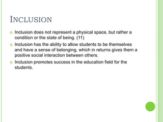 InclusionInclusion does not represent a physical space, but rather a condition or the state of being. (11)Inclusion has the ability to allow students to be themselves and have a sense of belonging, which in returns gives them a positive social interaction between others. Inclusion promotes success in the education field for the students. 