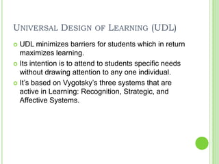 Universal Design of Learning (UDL)UDL minimizes barriers for students which in return maximizes learning.Its intention is to attend to students specific needs without drawing attention to any one individual. It’s based on Vygotsky’s three systems that are active in Learning: Recognition, Strategic, and Affective Systems. 