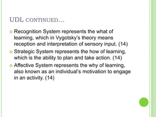 UDL continued…Recognition System represents the what of learning, which in Vygotsky’s theory means reception and interpretation of sensory input. (14)Strategic System represents the how of learning, which is the ability to plan and take action. (14)Affective System represents the why of learning, also known as an individual’s motivation to engage in an activity. (14)