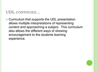 UDL continued…Curriculum that supports the UDL presentation allows multiple interpretations of representing content and approaching a subject. This curriculum also allows the different ways of showing encouragement to the students learning experience. 