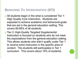 Response To Intervention (RTI)All students begin in the what is considered Tier 1: High Quality Core Instruction.  Students are expected to achieve academic and behavioral goals that are set in the general education setting. This covers 80-85% of all students.Tier 2: High-Quality Targeted Supplemental Instruction is focused on students who do not meet the expectations from the general education setting.  This allows students who didn’t qualify under Tier 1 to receive extra instruction in the specific area of content.  The students still participates in Tier 1 curriculum.  This covers about 15% of students.