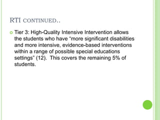 RTI continued..Tier 3: High-Quality Intensive Intervention allows the students who have “more significant disabilities and more intensive, evidence-based interventions within a range of possible special educations settings” (12).  This covers the remaining 5% of students.