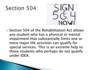 Section 504 of the Rehabilitation Act allows any student who has a physical or mental impairment that substantially limits one or more major life activities can qualify for special services. This is an extreme help to those students who perhaps do not qualify under IDEA.  Section 504: