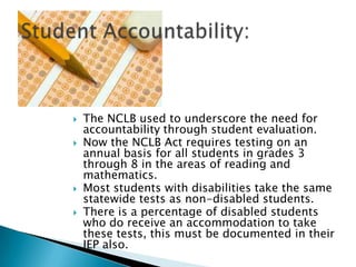 The NCLB used to underscore the need for accountability through student evaluation.Now the NCLB Act requires testing on an annual basis for all students in grades 3 through 8 in the areas of reading and mathematics.Most students with disabilities take the same statewide tests as non-disabled students.There is a percentage of disabled students who do receive an accommodation to take these tests, this must be documented in their IEP also.Student Accountability: