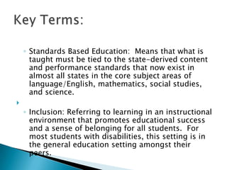 Standards Based Education:  Means that what is taught must be tied to the state-derived content and performance standards that now exist in almost all states in the core subject areas of language/English, mathematics, social studies, and science. Inclusion: Referring to learning in an instructional environment that promotes educational success and a sense of belonging for all students.  For most students with disabilities, this setting is in the general education setting amongst their peers. Key Terms: 