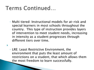 Multi tiered: Instructional models for at-risk and special learners in most schools throughout the country.  This type of instruction provides layers of intervention to meet student needs, increasing in intensity as a student progresses through different tiers over time. LRE: Least Restrictive Environment, the environment that puts the least amount of restrictions on a student, that which allows them the most freedom to learn successfully.Terms Continued…