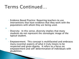 Evidence Based Practice: Requiring teachers to use interventions that have evidence that they work with the populations with whom they are being used.  Diversity:  In this sense, diversity implies that many students do not represent the stereotypic image of the typical student.   Empowerment:  This concept is multifaceted and embraces many essential aspects of what it truly means to be respected and given dignity.  It refers to a focus on empowerment and self-determination of individuals with disabilities.Terms Continued…
