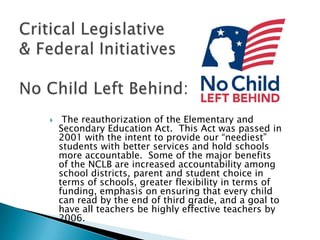 Critical Legislative& Federal InitiativesNo Child Left Behind: The reauthorization of the Elementary and Secondary Education Act.  This Act was passed in 2001 with the intent to provide our “neediest” students with better services and hold schools more accountable.  Some of the major benefits of the NCLB are increased accountability among school districts, parent and student choice in terms of schools, greater flexibility in terms of funding, emphasis on ensuring that every child can read by the end of third grade, and a goal to have all teachers be highly effective teachers by 2006. 