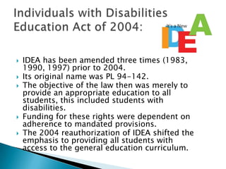 IDEA has been amended three times (1983, 1990, 1997) prior to 2004. Its original name was PL 94-142. The objective of the law then was merely to provide an appropriate education to all students, this included students with disabilities. Funding for these rights were dependent on adherence to mandated provisions. The 2004 reauthorization of IDEA shifted the emphasis to providing all students with access to the general education curriculum. Individuals with Disabilities Education Act of 2004: