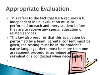 This refers to the fact that IDEA requires a full, independent initial evaluation must be performed on each and every student before they are to receive any special education or related services.This law also requires that this evaluation be performed by a team, parental consent must be given, the testing must be in the student’s native language, there must be more than one assessment procedure/technique and reevaluations conducted when necessary.   Appropriate Evaluation: