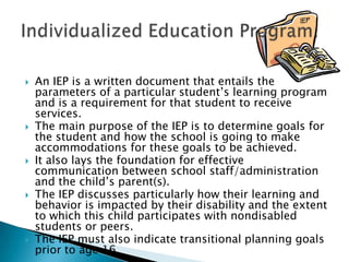 An IEP is a written document that entails the parameters of a particular student’s learning program and is a requirement for that student to receive services. The main purpose of the IEP is to determine goals for the student and how the school is going to make accommodations for these goals to be achieved.It also lays the foundation for effective communication between school staff/administration and the child’s parent(s). The IEP discusses particularly how their learning and behavior is impacted by their disability and the extent to which this child participates with nondisabled students or peers. The IEP must also indicate transitional planning goals prior to age 16.Individualized Education Program: