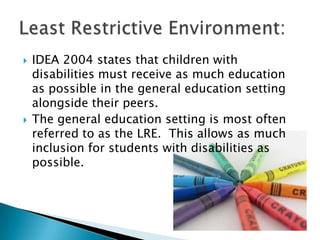 IDEA 2004 states that children with disabilities must receive as much education as possible in the general education setting alongside their peers.The general education setting is most often referred to as the LRE.  This allows as much inclusion for students with disabilities as possible.Least Restrictive Environment:
