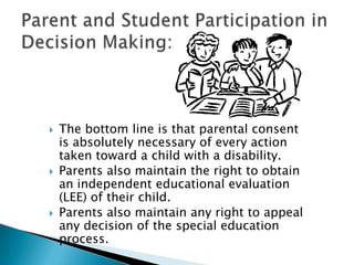 The bottom line is that parental consent is absolutely necessary of every action taken toward a child with a disability. Parents also maintain the right to obtain an independent educational evaluation (LEE) of their child. Parents also maintain any right to appeal any decision of the special education process.Parent and Student Participation in Decision Making: