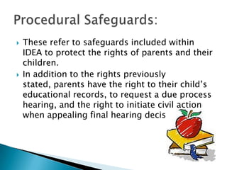 These refer to safeguards included within IDEA to protect the rights of parents and their children.In addition to the rights previously stated, parents have the right to their child’s educational records, to request a due process hearing, and the right to initiate civil action when appealing final hearing decision.  Procedural Safeguards: