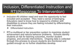 Inclusion, Differentiated Instruction and RTI(Response To Intervention)Inclusion-All children need and want the opportunity to feel included and accepted.  They need a sense of belonging.  Educators need to know how to respond to children with disabilities to ensure they are feeling included by differentiating their instruction.Differentiated Instruction-RTI-a multilevel or tier prevention system to maximize student achievement and reduce behavior problems.  Schools identify students at risk for learning outcomes, monitor student progress, and provide interventions.  Ongoing data is collected through this process to ensure students are monitored and guided enough so no further disabilities develop.  