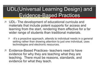 UDL(Universal Learning Design) and Evidence-Based PracticesUDL- The development of educational curricula and materials that include potent supports for access and learning from the start, rendering them effective for a far wider range of students than traditional materials.-It’s a proactive approach, attends to individual needs in a general setting rather than drawing attention to just one individual, uses technologies and electronic resources.  Evidence-Based Practices- teachers need to have evidence for why they are teaching what they are teaching.  There must be reasons, standards, and evidence for what they teach.  