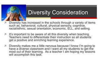           Diversity ConsiderationDiversity has increased in the schools through a variety of items such as, behavioral, cultural, physical sensory, cognitive, racial/ethnic, sexual orientation, economic, ELL, and setting.  It’s important to be aware of all this diversity when teaching.  Teachers need to differentiate their instruction so all students get a positive and enriching learning experience.  Diversity makes me a little nervous because I know I’m going to have a diverse classroom and I want all my students to get the most out of their learning.  As a teacher I am hoping my lessons will accomplish this task.    