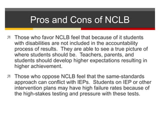 Pros and Cons of NCLBThose who favor NCLB feel that because of it students with disabilities are not included in the accountability process of results.  They are able to see a true picture of where students should be.  Teachers, parents, and students should develop higher expectations resulting in higher achievement.Those who oppose NCLB feel that the same-standards approach can conflict with IEPs.  Students on IEP or other intervention plans may have high failure rates because of the high-stakes testing and pressure with these tests.  
