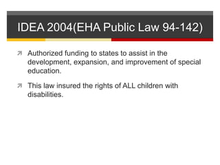 IDEA 2004(EHA Public Law 94-142)Authorized funding to states to assist in the development, expansion, and improvement of special education.This law insured the rights of ALL children with disabilities.  