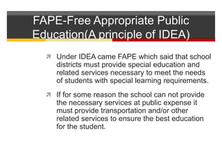 FAPE-Free Appropriate Public Education(A principle of IDEA)Under IDEA came FAPE which said that school districts must provide special education and related services necessary to meet the needs of students with special learning requirements.If for some reason the school can not provide the necessary services at public expense it must provide transportation and/or other related services to ensure the best education for the student.  
