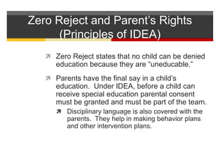 Zero Reject and Parent’s Rights(Principles of IDEA)Zero Reject states that no child can be denied education because they are “uneducable.”Parents have the final say in a child’s education.  Under IDEA, before a child can receive special education parental consent must be granted and must be part of the team.  Disciplinary language is also covered with the parents.  They help in making behavior plans and other intervention plans.  