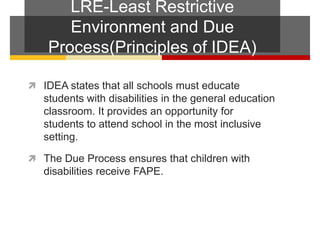 LRE-Least Restrictive Environment and Due Process(Principles of IDEA)IDEA states that all schools must educate students with disabilities in the general education classroom. It provides an opportunity for students to attend school in the most inclusive setting.  The Due Process ensures that children with disabilities receive FAPE.  
